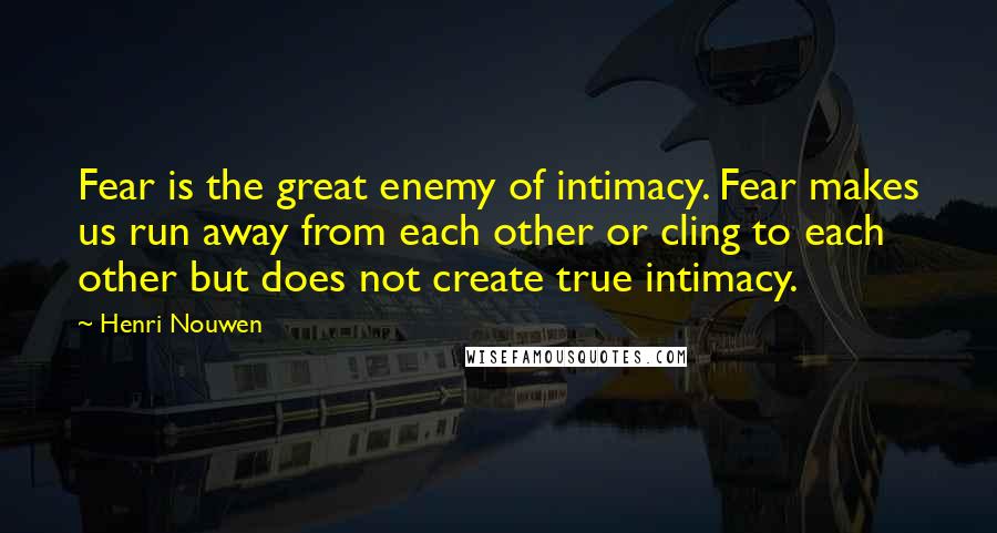 Henri Nouwen Quotes: Fear is the great enemy of intimacy. Fear makes us run away from each other or cling to each other but does not create true intimacy.