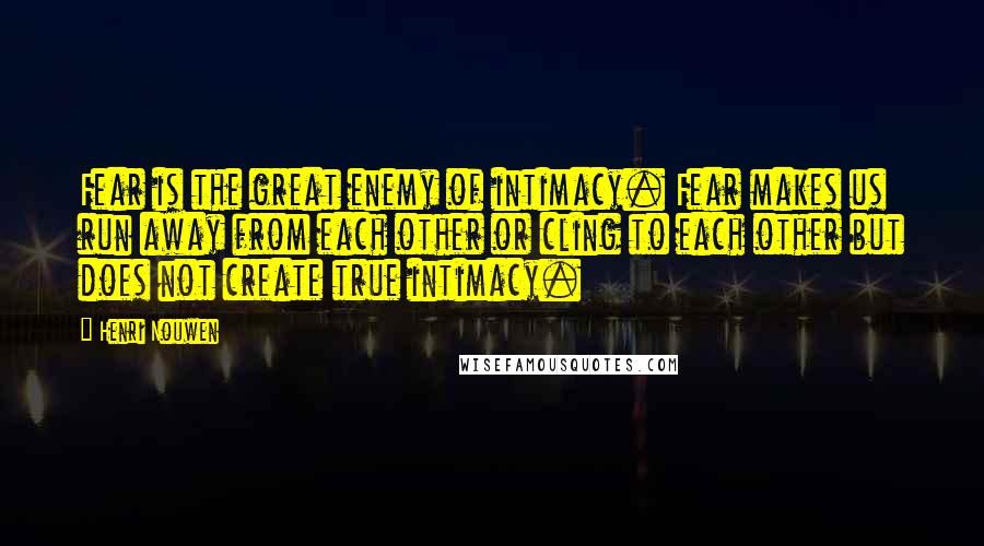Henri Nouwen Quotes: Fear is the great enemy of intimacy. Fear makes us run away from each other or cling to each other but does not create true intimacy.
