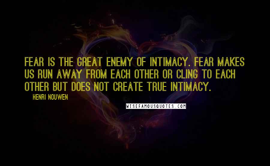 Henri Nouwen Quotes: Fear is the great enemy of intimacy. Fear makes us run away from each other or cling to each other but does not create true intimacy.