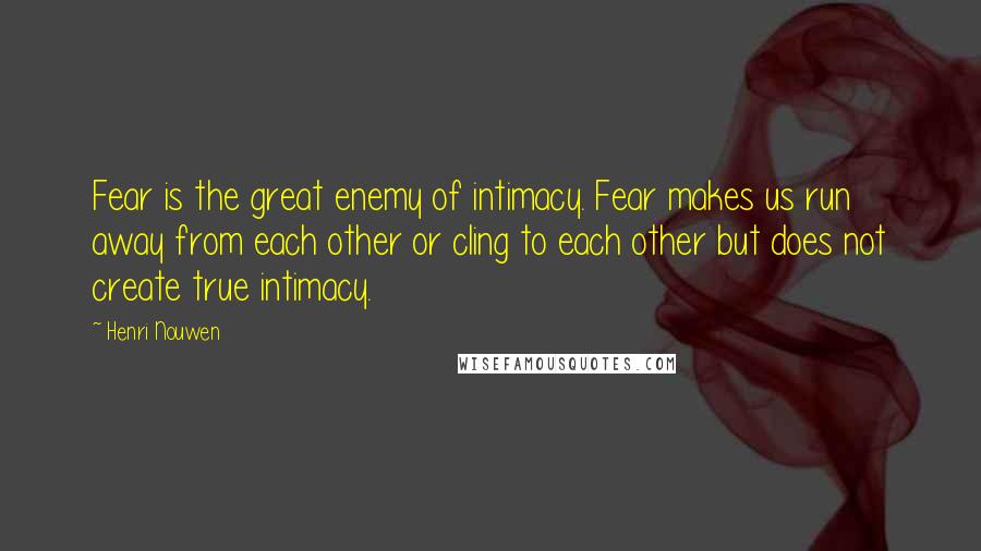 Henri Nouwen Quotes: Fear is the great enemy of intimacy. Fear makes us run away from each other or cling to each other but does not create true intimacy.