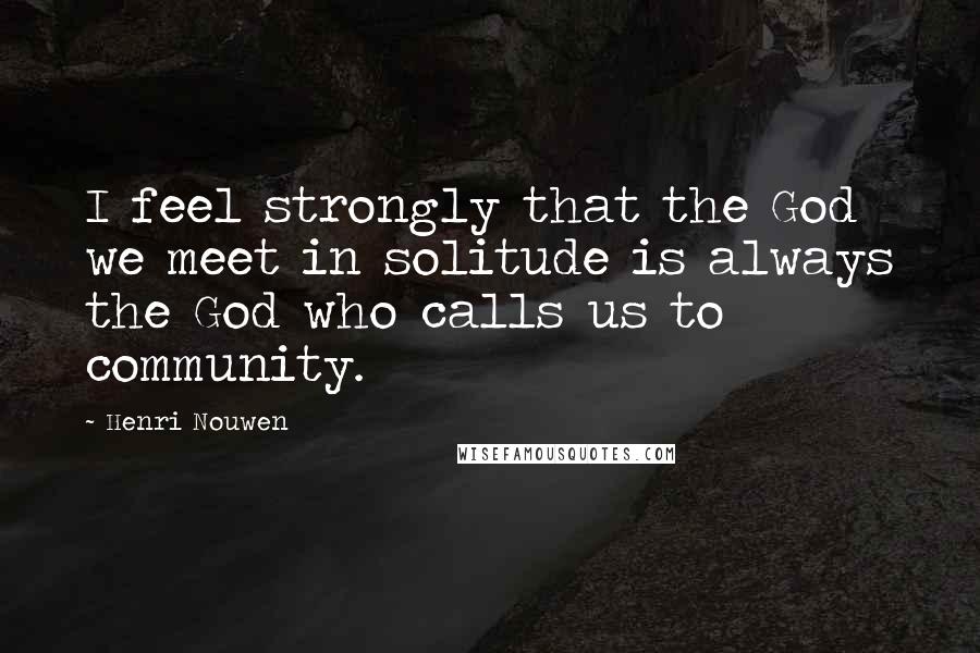 Henri Nouwen Quotes: I feel strongly that the God we meet in solitude is always the God who calls us to community.