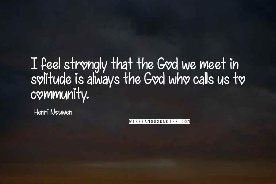 Henri Nouwen Quotes: I feel strongly that the God we meet in solitude is always the God who calls us to community.
