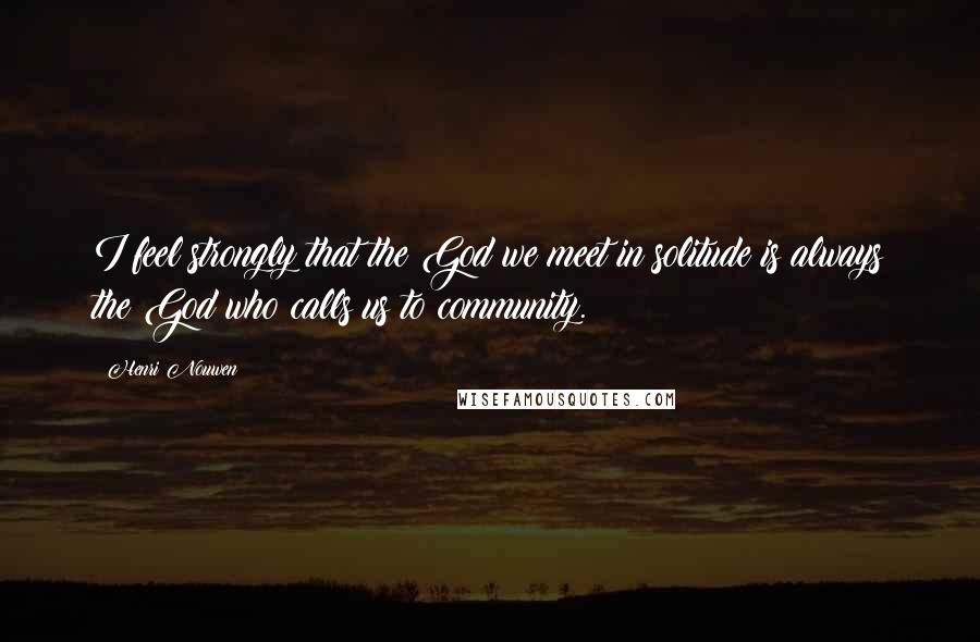 Henri Nouwen Quotes: I feel strongly that the God we meet in solitude is always the God who calls us to community.