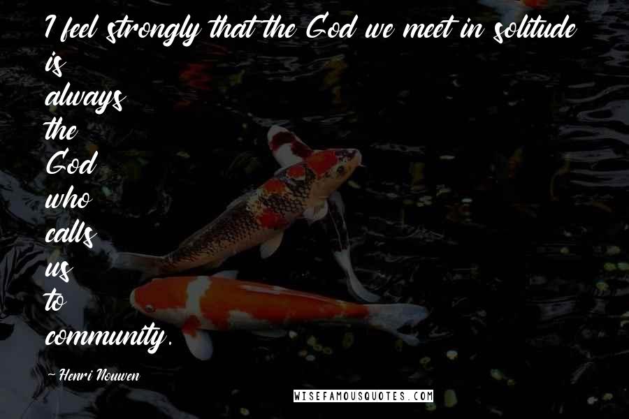 Henri Nouwen Quotes: I feel strongly that the God we meet in solitude is always the God who calls us to community.