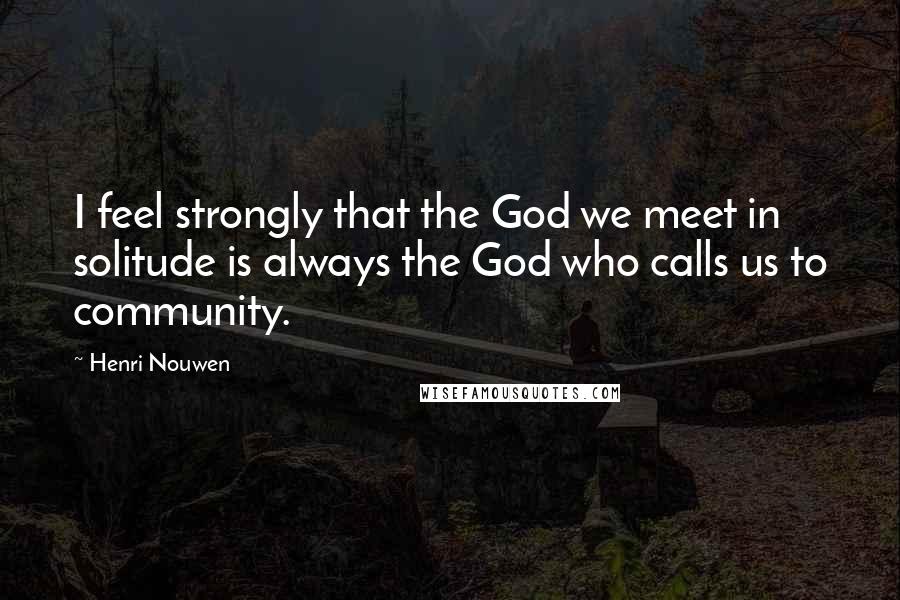 Henri Nouwen Quotes: I feel strongly that the God we meet in solitude is always the God who calls us to community.