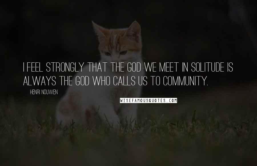 Henri Nouwen Quotes: I feel strongly that the God we meet in solitude is always the God who calls us to community.