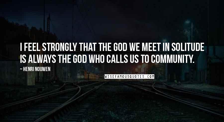 Henri Nouwen Quotes: I feel strongly that the God we meet in solitude is always the God who calls us to community.