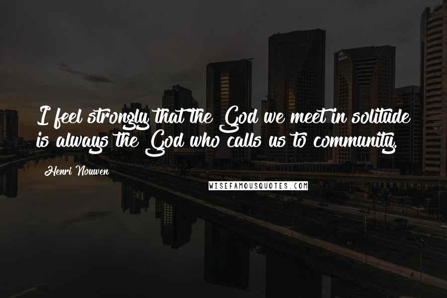 Henri Nouwen Quotes: I feel strongly that the God we meet in solitude is always the God who calls us to community.
