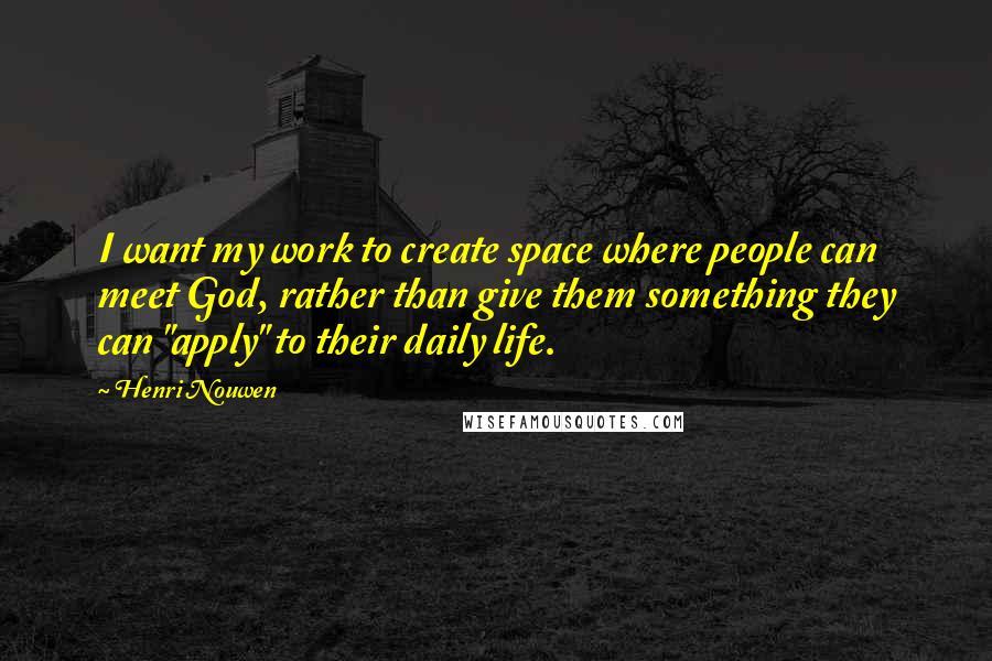 Henri Nouwen Quotes: I want my work to create space where people can meet God, rather than give them something they can "apply" to their daily life.