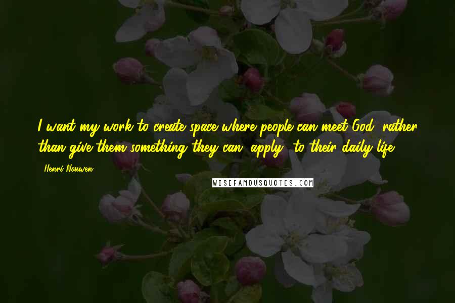 Henri Nouwen Quotes: I want my work to create space where people can meet God, rather than give them something they can "apply" to their daily life.