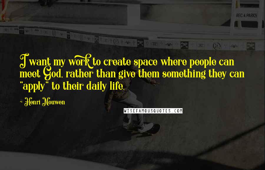 Henri Nouwen Quotes: I want my work to create space where people can meet God, rather than give them something they can "apply" to their daily life.