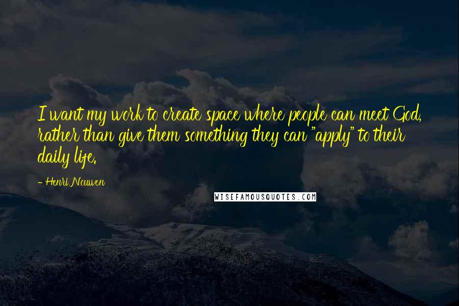 Henri Nouwen Quotes: I want my work to create space where people can meet God, rather than give them something they can "apply" to their daily life.