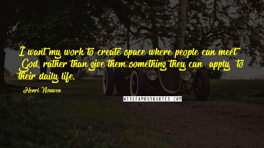 Henri Nouwen Quotes: I want my work to create space where people can meet God, rather than give them something they can "apply" to their daily life.