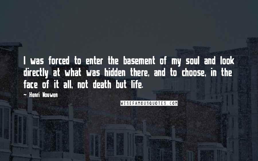 Henri Nouwen Quotes: I was forced to enter the basement of my soul and look directly at what was hidden there, and to choose, in the face of it all, not death but life.