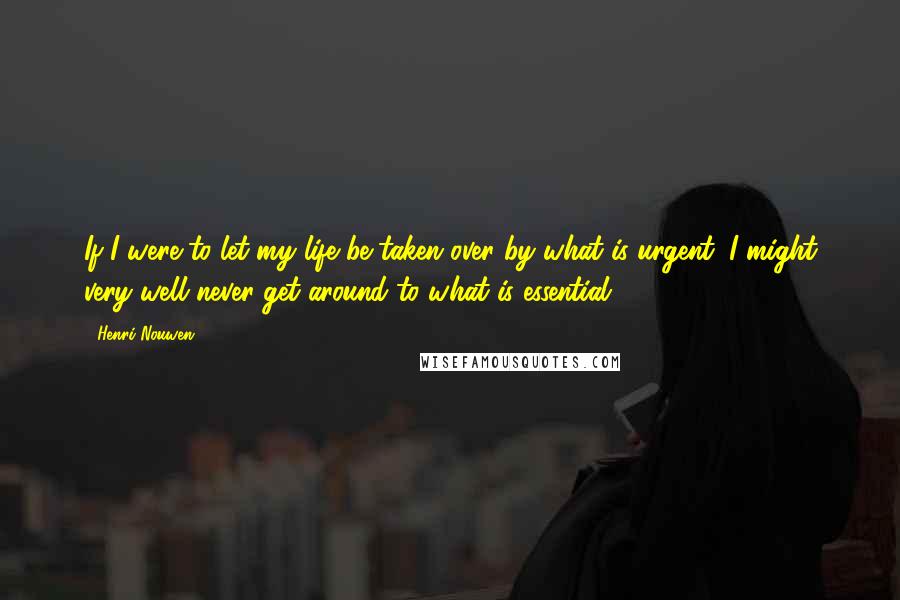 Henri Nouwen Quotes: If I were to let my life be taken over by what is urgent, I might very well never get around to what is essential.