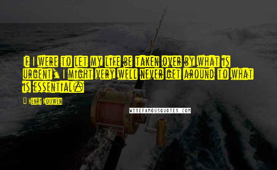 Henri Nouwen Quotes: If I were to let my life be taken over by what is urgent, I might very well never get around to what is essential.