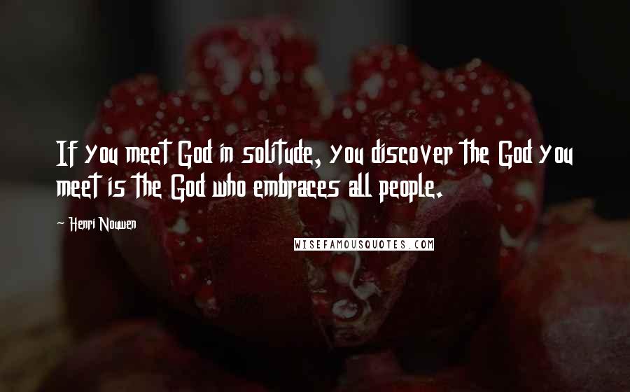 Henri Nouwen Quotes: If you meet God in solitude, you discover the God you meet is the God who embraces all people.