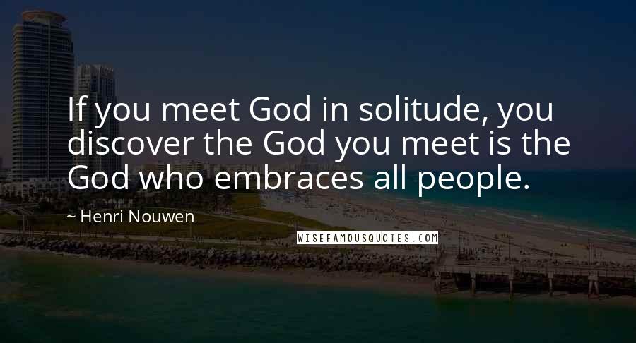 Henri Nouwen Quotes: If you meet God in solitude, you discover the God you meet is the God who embraces all people.