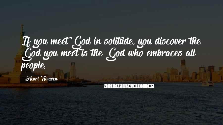 Henri Nouwen Quotes: If you meet God in solitude, you discover the God you meet is the God who embraces all people.