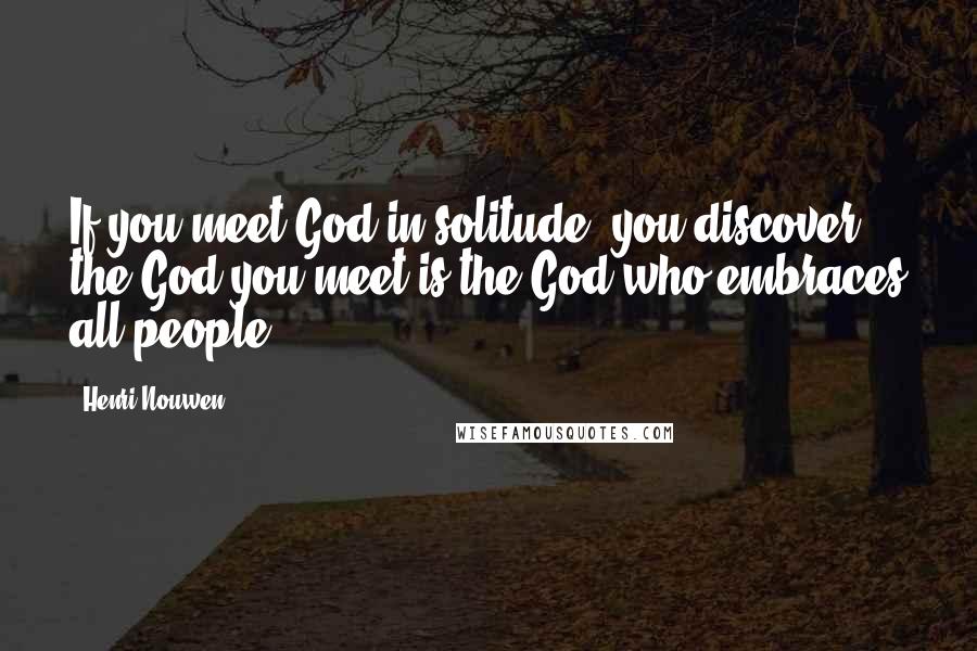 Henri Nouwen Quotes: If you meet God in solitude, you discover the God you meet is the God who embraces all people.