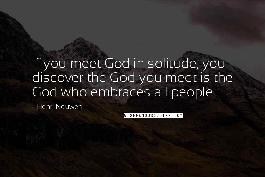 Henri Nouwen Quotes: If you meet God in solitude, you discover the God you meet is the God who embraces all people.