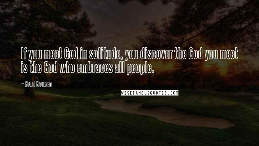 Henri Nouwen Quotes: If you meet God in solitude, you discover the God you meet is the God who embraces all people.