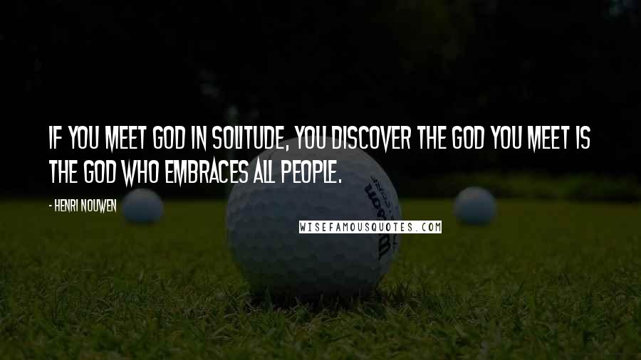 Henri Nouwen Quotes: If you meet God in solitude, you discover the God you meet is the God who embraces all people.