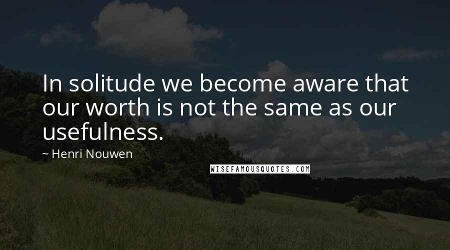 Henri Nouwen Quotes: In solitude we become aware that our worth is not the same as our usefulness.