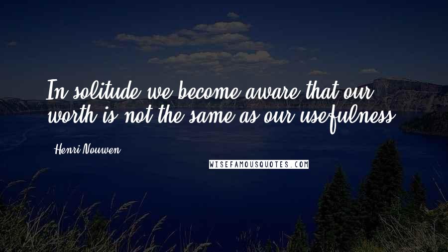 Henri Nouwen Quotes: In solitude we become aware that our worth is not the same as our usefulness.