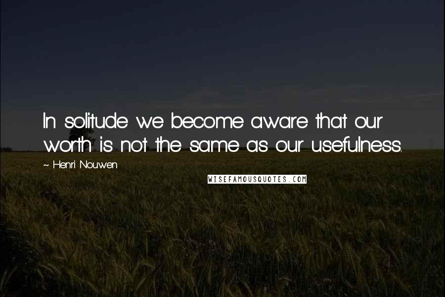 Henri Nouwen Quotes: In solitude we become aware that our worth is not the same as our usefulness.