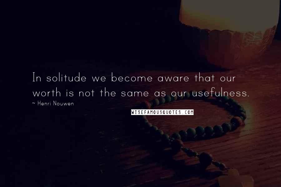 Henri Nouwen Quotes: In solitude we become aware that our worth is not the same as our usefulness.