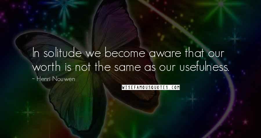 Henri Nouwen Quotes: In solitude we become aware that our worth is not the same as our usefulness.