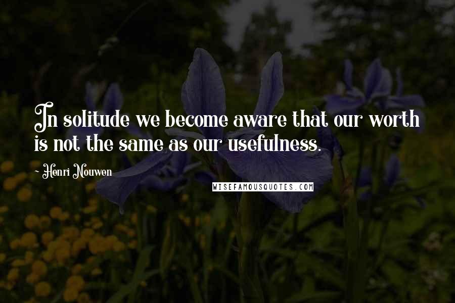 Henri Nouwen Quotes: In solitude we become aware that our worth is not the same as our usefulness.