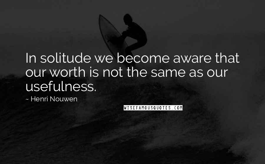 Henri Nouwen Quotes: In solitude we become aware that our worth is not the same as our usefulness.