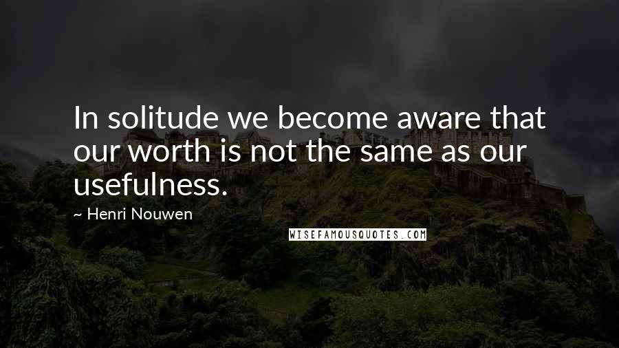 Henri Nouwen Quotes: In solitude we become aware that our worth is not the same as our usefulness.