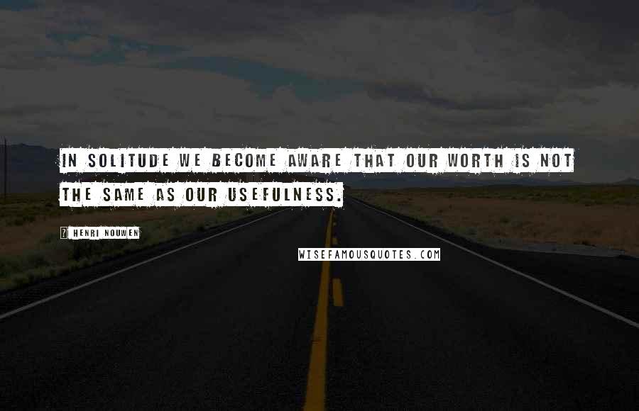 Henri Nouwen Quotes: In solitude we become aware that our worth is not the same as our usefulness.