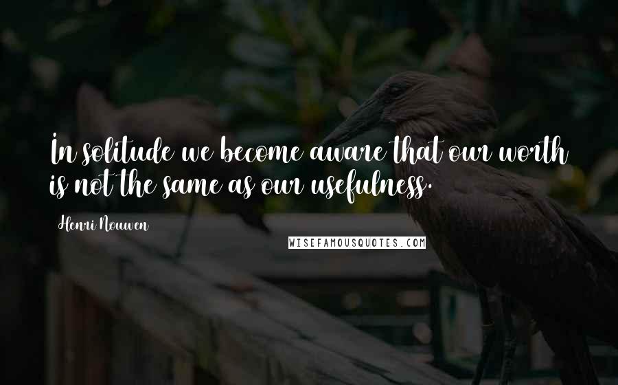 Henri Nouwen Quotes: In solitude we become aware that our worth is not the same as our usefulness.