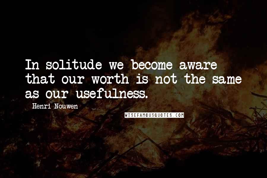 Henri Nouwen Quotes: In solitude we become aware that our worth is not the same as our usefulness.