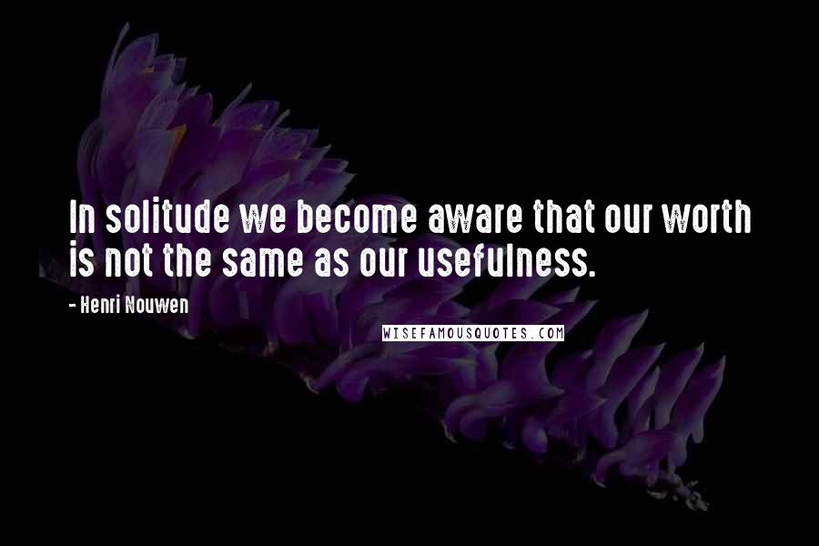 Henri Nouwen Quotes: In solitude we become aware that our worth is not the same as our usefulness.