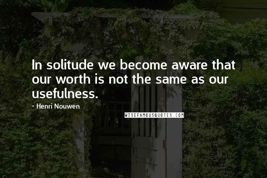 Henri Nouwen Quotes: In solitude we become aware that our worth is not the same as our usefulness.
