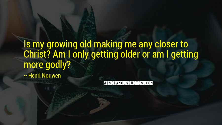 Henri Nouwen Quotes: Is my growing old making me any closer to Christ? Am I only getting older or am I getting more godly?