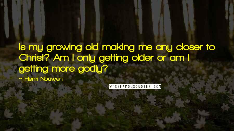 Henri Nouwen Quotes: Is my growing old making me any closer to Christ? Am I only getting older or am I getting more godly?