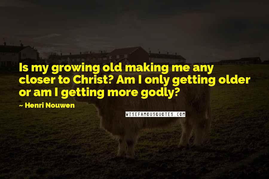 Henri Nouwen Quotes: Is my growing old making me any closer to Christ? Am I only getting older or am I getting more godly?