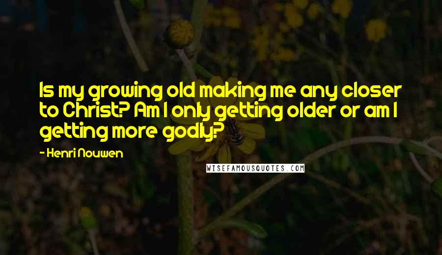 Henri Nouwen Quotes: Is my growing old making me any closer to Christ? Am I only getting older or am I getting more godly?