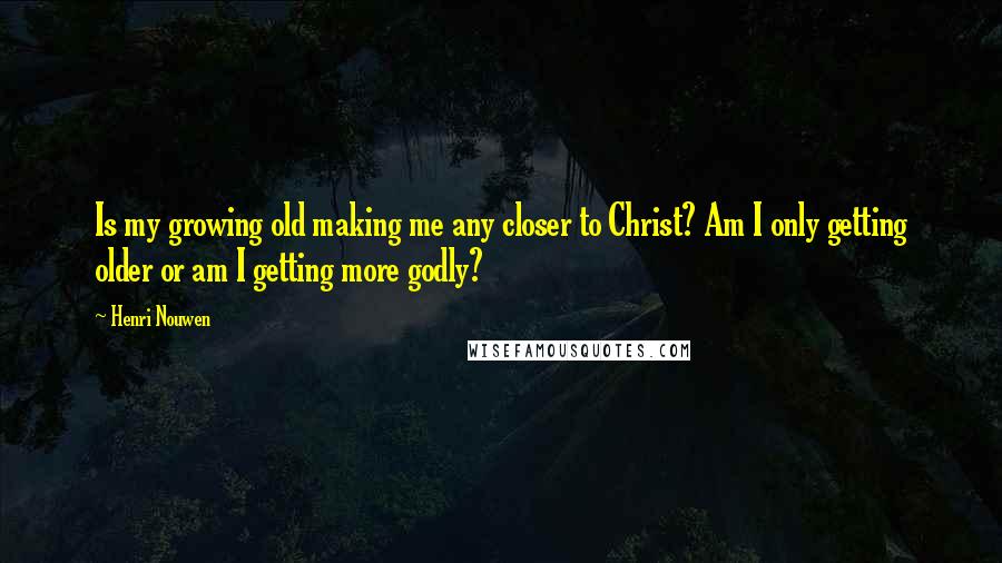 Henri Nouwen Quotes: Is my growing old making me any closer to Christ? Am I only getting older or am I getting more godly?