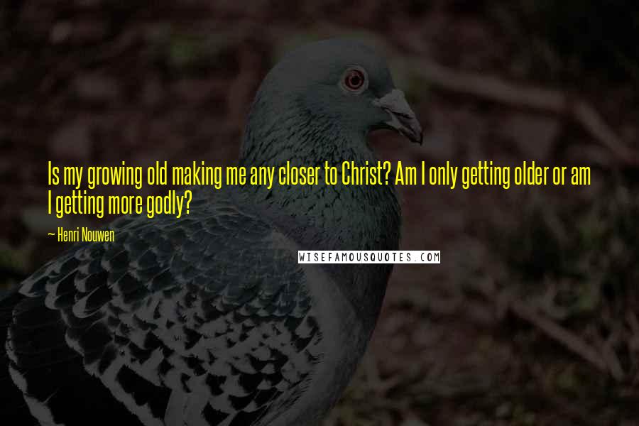 Henri Nouwen Quotes: Is my growing old making me any closer to Christ? Am I only getting older or am I getting more godly?