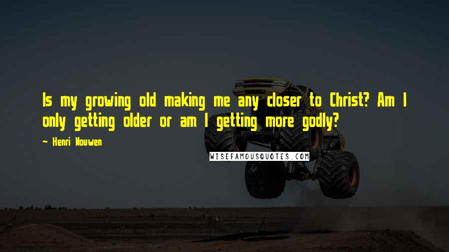 Henri Nouwen Quotes: Is my growing old making me any closer to Christ? Am I only getting older or am I getting more godly?