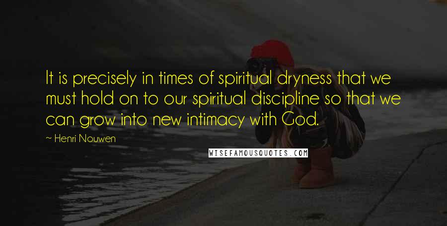 Henri Nouwen Quotes: It is precisely in times of spiritual dryness that we must hold on to our spiritual discipline so that we can grow into new intimacy with God.