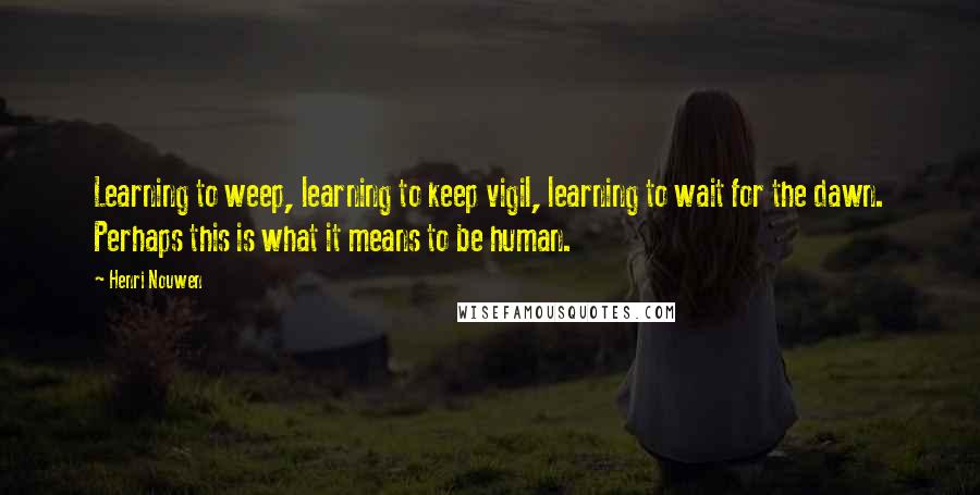 Henri Nouwen Quotes: Learning to weep, learning to keep vigil, learning to wait for the dawn. Perhaps this is what it means to be human.