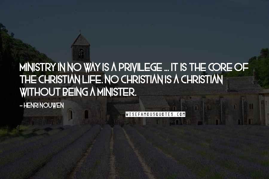 Henri Nouwen Quotes: Ministry in no way is a privilege ... it is the core of the Christian life. No Christian is a Christian without being a minister.